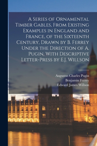 Series of Ornamental Timber Gables, From Existing Examples in England and France, of the Sixteenth Century, Drawn by B. Ferrey Under the Direction of A. Pugin, With Descriptive Letter-Press by E.J. Willson