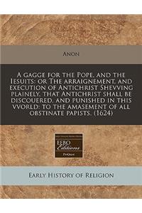 A Gagge for the Pope, and the Iesuits: Or the Arraignement, and Execution of Antichrist Shevving Plainely, That Antichrist Shall Be Discouered, and Punished in This Vvorld: To the Amasement of All Obstinate Papists. (1624)