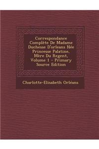 Correspondance Complete de Madame Duchesse D'Orleans Nee Princesse Palatine, Mere Du Regent, Volume 1