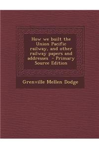 How We Built the Union Pacific Railway, and Other Railway Papers and Addresses - Primary Source Edition
