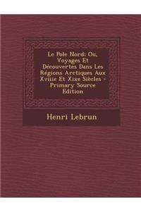 Le Pole Nord; Ou, Voyages Et Decouvertes Dans Les Regions Arctiques Aux Xviiie Et Xixe Siecles