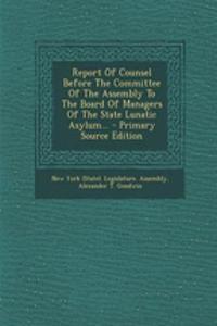 Report of Counsel Before the Committee of the Assembly to the Board of Managers of the State Lunatic Asylum... - Primary Source Edition