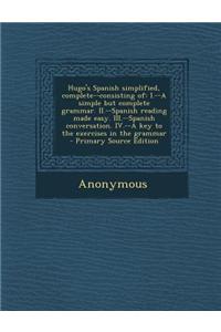 Hugo's Spanish Simplified, Complete--Consisting of: I.--A Simple But Complete Grammar. II.--Spanish Reading Made Easy. III.--Spanish Conversation. IV.