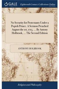 No Security for Protestants Under a Popish Prince. a Sermon Preached August the 1st, 1715. ... by Antony Holbrook, ... the Second Edition