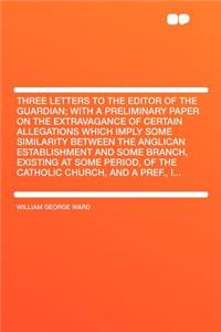 Three Letters to the Editor of the Guardian; With a Preliminary Paper on the Extravagance of Certain Allegations Which Imply Some Similarity Between the Anglican Establishment and Some Branch, Existing at Some Period, of the Catholic Church, and a