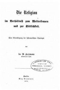Religion im Verhältniss zum Welterkennen und zur Sittlichkeit eine Grundlegung der systematischen Theologie