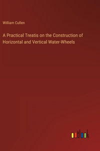 A Practical Treatis on the Construction of Horizontal and Vertical Water-Wheels