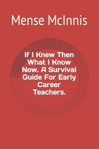 If I Knew Then What I Know Now. A Survival Guide For Early Career Teachers.