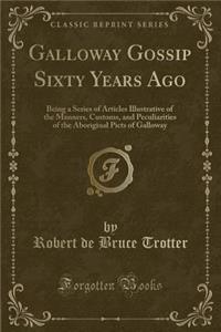 Galloway Gossip Sixty Years Ago: Being a Series of Articles Illustrative of the Manners, Customs, and Peculiarities of the Aboriginal Picts of Galloway (Classic Reprint): Being a Series of Articles Illustrative of the Manners, Customs, and Peculiarities of the Aboriginal Picts of Galloway (Classic Reprint)