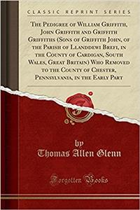 The Pedigree of William Griffith, John Griffith and Griffith Griffiths (Sons of Griffith John, of the Parish of Llanddewi Brefi, in the County of Cardigan, South Wales, Great Britain) Who Removed to the County of Chester, Pennsylvania, in the Early