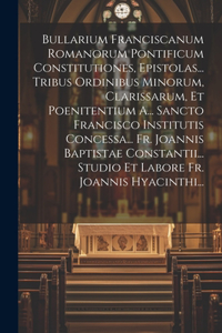 Bullarium Franciscanum Romanorum Pontificum Constitutiones, Epistolas... Tribus Ordinibus Minorum, Clarissarum, Et Poenitentium A... Sancto Francisco Institutis Concessa... Fr. Joannis Baptistae Constantii... Studio Et Labore Fr. Joannis Hyacinthi.