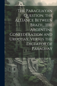 The Paraguayan Question. the Alliance Between Brazil, the Argentine Confederation and Uruguay, Versus the Dictator of Paraguay