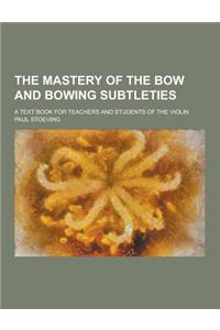 The Mastery of the Bow and Bowing Subtleties; A Text Book for Teachers and Students of the Violin