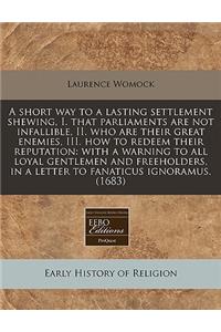 A Short Way to a Lasting Settlement Shewing, I. That Parliaments Are Not Infallible, II. Who Are Their Great Enemies, III. How to Redeem Their Reputation: With a Warning to All Loyal Gentlemen and Freeholders, in a Letter to Fanaticus Ignoramus. (1