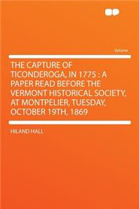 The Capture of Ticonderoga, in 1775: A Paper Read Before the Vermont Historical Society, at Montpelier, Tuesday, October 19th, 1869