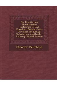 Die Fabrikation Musikalischer Instrumente Und Einzelner Bestandtheile Derselben Im Konigl. Sachsischen Vogtlande - Primary Source Edition
