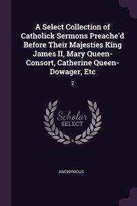 Select Collection of Catholick Sermons Preache'd Before Their Majesties King James II, Mary Queen-Consort, Catherine Queen-Dowager, Etc