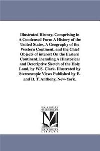 Illustrated History, Comprising in A Condensed Form A History of the United States, A Geography of the Western Continent, and the Chief Objects of interest On the Eastern Continent, including A Hihstorical and Descriptive Sketch of the Holy Land, b