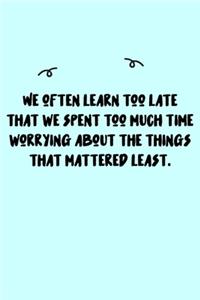 We often learn too late that we spent too much time worrying about the things that mattered least. Journal