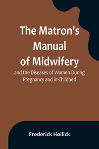 The Matron's Manual of Midwifery, and the Diseases of Women During Pregnancy and in Childbed; Being a Familiar and Practical Treatise, More Especially Intended for the Instruction of Females Themselves, but Adapted Also for Popular Use among Studen