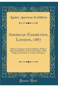American Exhibition, London, 1887: Official Catalogue of the Exhibition, with an Illustrated History of the United States, Their Origin and Growth, a Century of Progress (Classic Reprint)