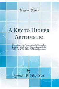 A Key to Higher Arithmetic: Containing the Answers to the Examples; Together with Many Suggestions and the Solution of the More Difficult Questions (Classic Reprint)