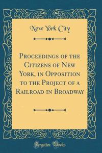 Proceedings of the Citizens of New York, in Opposition to the Project of a Railroad in Broadway (Classic Reprint)
