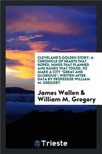 Cleveland's Golden Story; A Chronicle of Hearts That Hoped, Minds That Planned and Hands That Toiled, to Make a City Great and Glorious,