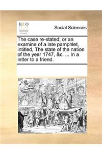 The Case Re-Stated; Or an Examine of a Late Pamphlet, Intitled, the State of the Nation of the Year 1747, &c. ... in a Letter to a Friend.