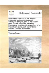 An Authentic Account of the Weights, Measures, Exchanges, Customs, Duties, Port-Charges, Paid at the Several Ports in the East-Indies, Traded by Europeans: Together with an Account of All the Different Coins, Both Real and Ima Brooks, Thomas, Accountant.