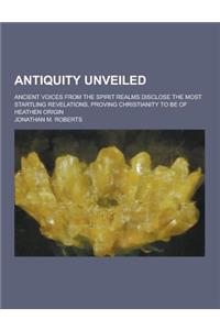 Antiquity Unveiled; Ancient Voices from the Spirit Realms Disclose the Most Startling Revelations, Proving Christianity to Be of Heathen Origin