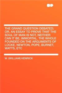 The Grand Question Debated; Or, an Essay to Prove That the Soul of Man Is Not, Neither Can It Be, Immortal. the Whole Founded on the Arguments of Locke, Newton, Pope, Burnet, Watts, Etc