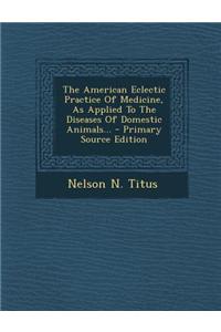 The American Eclectic Practice of Medicine, as Applied to the Diseases of Domestic Animals... - Primary Source Edition