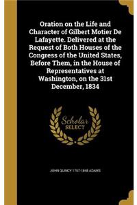 Oration on the Life and Character of Gilbert Motier De Lafayette. Delivered at the Request of Both Houses of the Congress of the United States, Before Them, in the House of Representatives at Washington, on the 31st December, 1834