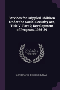 Services for Crippled Children Under the Social Security act, Title V, Part 2; Development of Program, 1936-39