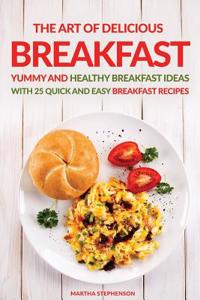 The Art of Delicious Breakfast: Yummy and Healthy Breakfast Ideas with 25 Quick and Easy Breakfast Recipes