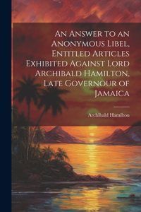Answer to an Anonymous Libel, Entitled Articles Exhibited Against Lord Archibald Hamilton, Late Governour of Jamaica