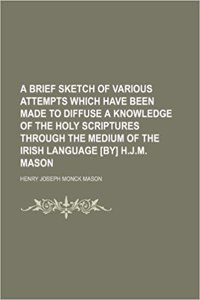 A Brief Sketch of Various Attempts Which Have Been Made to Diffuse a Knowledge of the Holy Scriptures Through the Medium of the Irish Language [By] H.