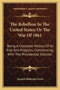 Rebellion in the United States; Or the War of 1861 the Rebellion in the United States; Or the War of 1861