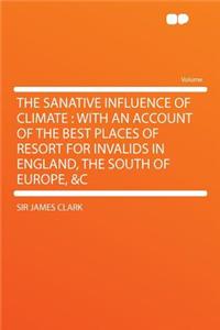 The Sanative Influence of Climate: With an Account of the Best Places of Resort for Invalids in England, the South of Europe, &c