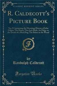 R. Caldecott's Picture Book (No. 1): Containing the Diverting History of John Gilpin; The House That Jack Built; An Elegy on the Death of a Mad Dog; The Babes in the Wood (Classic Reprint)