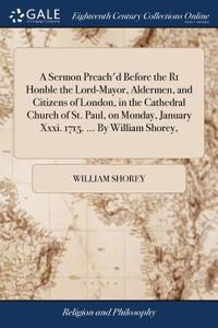 A Sermon Preach'd Before the Rt Honble the Lord-Mayor, Aldermen, and Citizens of London, in the Cathedral Church of St. Paul, on Monday, January XXXI. 1715. ... by William Shorey,
