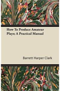 How To Produce Amateur Plays; A Practical Manual