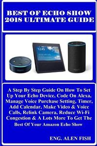Best of Echo Show 2018 Ultimate Guide: A Step by Step Guide on How to Set Up Your Echo Device, Code on Alexa, Manage Voice Purchase Setting, Timer, Add Calendar, Make Video & Voice Calls, Relink Camera, Reduce Wi-Fi Congestion & a Lots More to Get