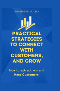 Practical Strategies to Connect with Customers, and Grow: How to attract, win and Keep Customers