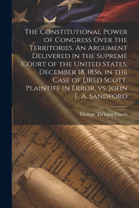 Constitutional Power of Congress Over the Territories. An Argument Delivered in the Supreme Court of the United States, December 18, 1856, in the Case of Dred Scott, Plaintiff in Error, vs. John F. A. Sandford