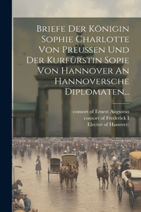 Briefe Der Königin Sophie Charlotte Von Preussen Und Der Kurfürstin Sopie Von Hannover An Hannoversche Diplomaten...