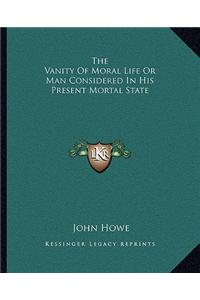 The Vanity Of Moral Life Or Man Considered In His Present Mortal State