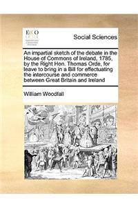 An Impartial Sketch of the Debate in the House of Commons of Ireland, 1785, by the Right Hon. Thomas Orde, for Leave to Bring in a Bill for Effectuating the Intercourse and Commerce Between Great Britain and Ireland