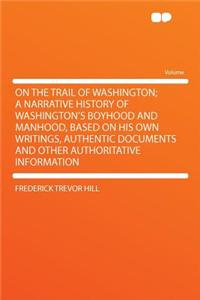 On the Trail of Washington; A Narrative History of Washington's Boyhood and Manhood, Based on His Own Writings, Authentic Documents and Other Authoritative Information